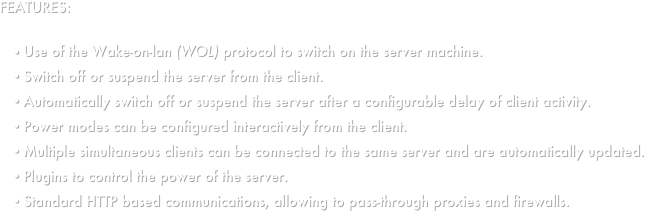 FEATURES:

Use of the Wake-on-lan (WOL) protocol to switch on the server machine.
Switch off or suspend the server from the client.
Automatically switch off or suspend the server after a configurable delay of client activity.
Power modes can be configured interactively from the client.
Multiple simultaneous clients can be connected to the same server and are automatically updated.
Plugins to control the power of the server.
Standard HTTP based communications, allowing to pass-through proxies and firewalls.

